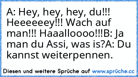 A: Hey, hey, hey, du!!! Heeeeeey!!! Wach auf man!!! Haaalloooo!!!
B: Ja man du Assi, was is?
A: Du kannst weiterpennen.