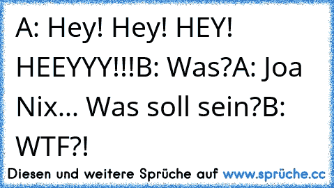 A: Hey! Hey! HEY! HEEYYY!!!
B: Was?
A: Joa Nix... Was soll sein?
B: WTF?!