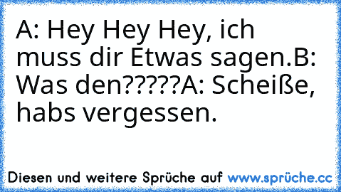 A: Hey Hey Hey, ich muss dir Etwas sagen.
B: Was den?????
A: Scheiße, habs vergessen.