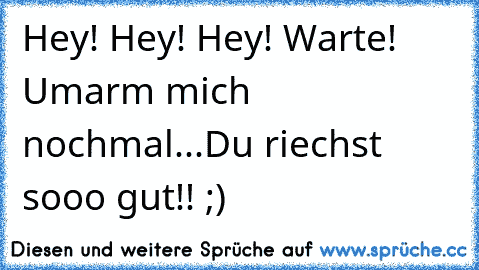 Hey! Hey! Hey! Warte! Umarm´ mich nochmal...Du riechst sooo gut!! ;)