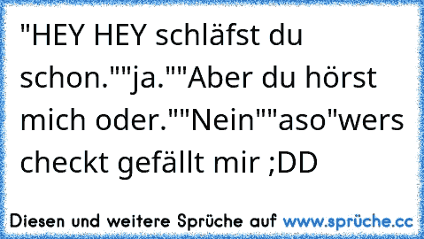 "HEY HEY schläfst du schon."
"ja."
"Aber du hörst mich oder."
"Nein"
"aso"
wers checkt gefällt mir ;DD