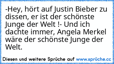 -Hey, hört auf Justin Bieber zu dissen, er ist der schönste Junge der Welt !
- Und ich dachte immer, Angela Merkel wäre der schönste Junge der Welt.