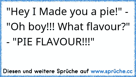 "Hey I Made you a pie!" - "Oh boy!!! What flavour?" - "PIE FLAVOUR!!!"