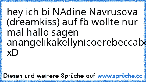 hey ich bi NAdine Navrusova (dreamkiss) auf fb wollte nur mal hallo sagen an
angelika
kelly
nicoe
rebecca
benno
danny
dommi
marvin
eva
christine
natacha
usw. xD