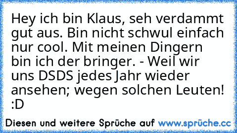 Hey ich bin Klaus, seh verdammt gut aus. Bin nicht schwul einfach nur cool. Mit meinen Dingern bin ich der bringer. - Weil wir uns DSDS jedes Jahr wieder ansehen; wegen solchen Leuten! :D