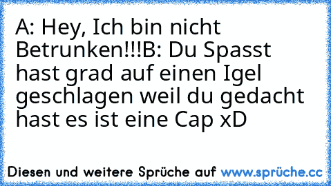 A: Hey, Ich bin nicht Betrunken!!!
B: Du Spasst hast grad auf einen Igel geschlagen weil du gedacht hast es ist eine Cap xD