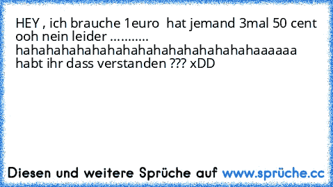 HEY , ich brauche 1euro  hat jemand 3mal 50 cent ooh nein leider ........... hahahahahahahahahahahahahahahahaaaaaa   habt ihr dass verstanden ??? xDD