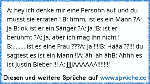 A: hey ich denke mir eine Persohn auf und du musst sie erraten ! 
B: hmm, ist es ein Mann ?
A: Ja 
B: ok ist er ein Sänger ?
A: Ja !
B: ist er berühmt ?
A: Ja, aber ich mag ihn nicht ! 
B:.........ist es eine Frau ???
A: Ja !!!!
B: Häää ??!!! du sagtest es ist ein Mann !!
A: äh  äh äh
B: Ahhh es ist Justin Bieber !!! 
A: JJJJAAAAAA!!!!!!!!