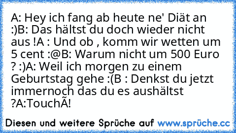 A: Hey ich fang ab heute ne' Diät an :)
B: Das hältst du doch wieder nicht aus !
A : Und ob , komm wir wetten um 5 cent :@
B: Warum nicht um 500 Euro ? :)
A: Weil ich morgen zu einem Geburtstag gehe :(
B : Denkst du jetzt immernoch das du es aushältst ?
A:Touché!