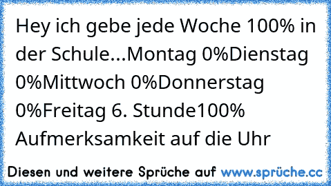 Hey ich gebe jede Woche 100% in der Schule...
Montag 0%
Dienstag 0%
Mittwoch 0%
Donnerstag 0%
Freitag 6. Stunde
100% Aufmerksamkeit auf die Uhr