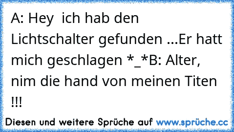 A: Hey  ich hab den Lichtschalter gefunden ...
Er hatt mich geschlagen *_*
B: Alter, nim die hand von meinen Titen !!!