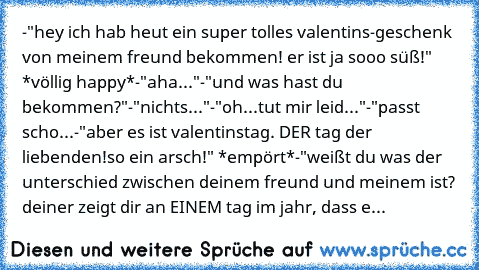 -"hey ich hab heut ein super tolles valentins-geschenk von meinem freund bekommen! er ist ja sooo süß!" *völlig happy*
-"aha..."
-"und was hast du bekommen?"
-"nichts..."
-"oh...tut mir leid..."
-"passt scho...
-"aber es ist valentinstag. DER tag der liebenden!so ein arsch!" *empört*
-"weißt du was der unterschied zwischen deinem freund und meinem ist? deiner zeigt dir an EINEM tag im jahr, das...