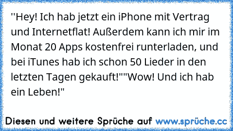 ''Hey! Ich hab jetzt ein iPhone mit Vertrag und Internetflat! Außerdem kann ich mir im Monat 20 Apps kostenfrei runterladen, und bei iTunes hab ich schon 50 Lieder in den letzten Tagen gekauft!"
"Wow! Und ich hab ein Leben!"