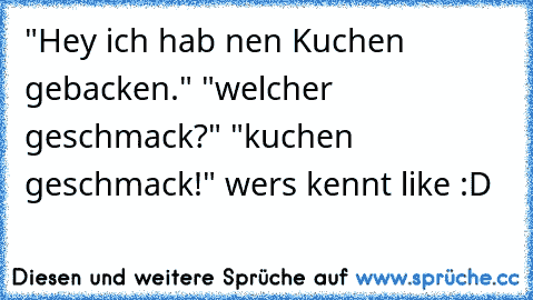 "Hey ich hab nen Kuchen gebacken." "welcher geschmack?" "kuchen geschmack!" 
wers kennt like :D