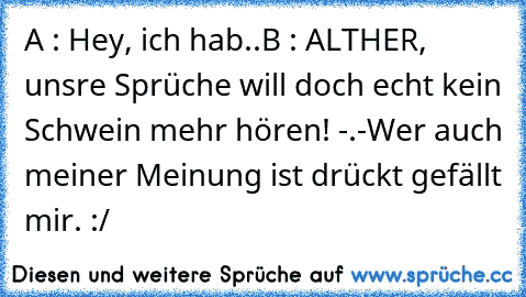 A : Hey, ich hab..
B : ALTHER, unsre Sprüche will doch echt kein Schwein mehr hören! -.-
Wer auch meiner Meinung ist drückt gefällt mir. :/