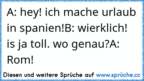 A: hey! ich mache urlaub in spanien!
B: wierklich! is ja toll. wo genau?
A: Rom!