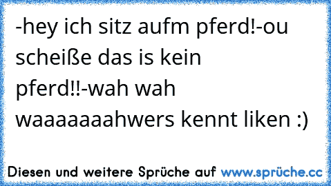 -hey ich sitz aufm pferd!
-ou scheiße das is kein pferd!!
-wah wah waaaaaaah
wers kennt liken :)