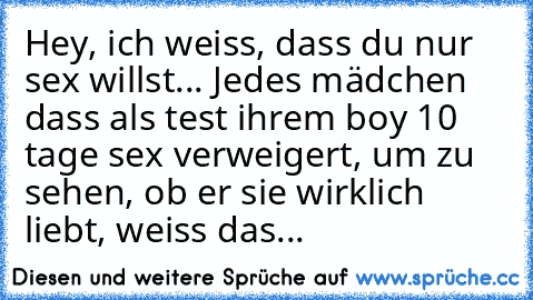 Hey, ich weiss, dass du nur sex willst... Jedes mädchen dass als test ihrem boy 10 tage sex verweigert, um zu sehen, ob er sie wirklich liebt, weiss das...