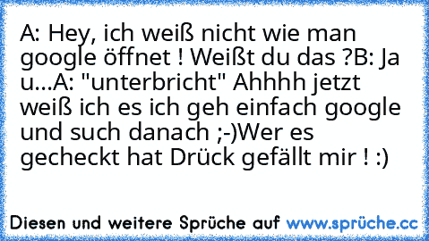 A: Hey, ich weiß nicht wie man google öffnet ! Weißt du das ?
B: Ja u...
A: "unterbricht" Ahhhh jetzt weiß ich es ich geh einfach google und such danach ;-)
Wer es gecheckt hat Drück gefällt mir ! :)