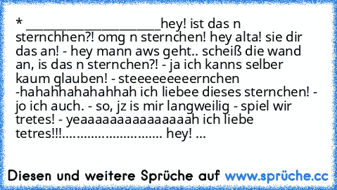 * 
_______________________
hey! ist das n sternchhen?! omg n sternchen! hey alta! sie dir das an! - hey mann aws geht.. scheiß die wand an, is das n sternchen?! - ja ich kanns selber kaum glauben! - steeeeeeeeernchen -
hahahhahahahhah ich liebee dieses sternchen! - jo ich auch. - so, jz is mir langweilig - spiel wir tretes! - yeaaaaaaaaaaaaaaah ich liebe tetres!!!............................ he...