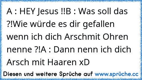 A : HEY Jesus !!
B : Was soll das ?!
Wie würde es dir gefallen wenn ich dich Arsch
mit Ohren nenne ?!
A : Dann nenn ich dich Arsch mit Haaren xD