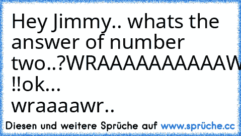 Hey Jimmy.. whats the answer of number two..?
WRAAAAAAAAAAWR !!
ok... wraaaawr..