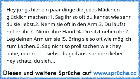 Hey jungs hier ein paar dinge die jedes Mädchen glücklich machen :
1. Sag ihr so oft du kannst wie sehr du sie liebst.
2. Nehm sie oft in den Arm.
3. Du läufst neben ihr ? - Nimm ihre Hand !
4. Du sitzt neben ihr ? - Leg deinen Arm um sie !
5. Bring sie so oft wie möglich zum Lachen.
6. Sag nicht so proll sachen wie : hey babe, mann          siehst du geil aus. sondern lieber : hey schatz, du sieh...