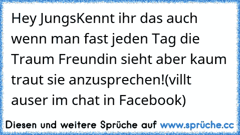 Hey Jungs
Kennt ihr das auch wenn man fast jeden Tag die Traum Freundin sieht aber kaum traut sie anzusprechen!
(villt auser im chat in Facebook)