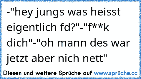 -"hey jungs was heisst eigentlich fd?"
-"f**k dich"
-"oh mann des war jetzt aber nich nett"