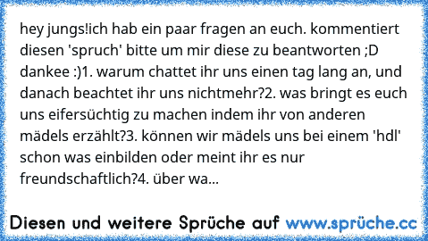 hey jungs!
ich hab ein paar fragen an euch. kommentiert diesen 'spruch' bitte um mir diese zu beantworten ;D dankee :)
1. warum chattet ihr uns einen tag lang an, und danach beachtet ihr uns nichtmehr?
2. was bringt es euch uns eifersüchtig zu machen indem ihr von anderen mädels erzählt?
3. können wir mädels uns bei einem 'hdl' schon was einbilden oder meint ihr es nur freundschaftlich?
4. über...