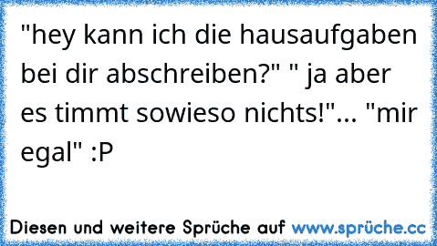 "hey kann ich die hausaufgaben bei dir abschreiben?" " ja aber es timmt sowieso nichts!"... "mir egal" :P