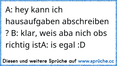 A: hey kann ich hausaufgaben abschreiben ? 
B: klar, weis aba nich obs richtig ist
A: is egal :D