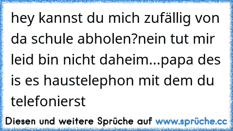 hey kannst du mich zufällig von da schule abholen?
nein tut mir leid bin nicht daheim...
papa des is es haustelephon mit dem du telefonierst