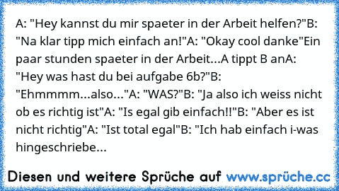 A: "Hey kannst du mir spaeter in der Arbeit helfen?"
B: "Na klar tipp mich einfach an!"
A: "Okay cool danke"
Ein paar stunden spaeter in der Arbeit...
A tippt B an
A: "Hey was hast du bei aufgabe 6b?"
B: "Ehmmmm...also..."
A: "WAS?"
B: "Ja also ich weiss nicht ob es richtig ist"
A: "Is egal gib einfach!!"
B: "Aber es ist nicht richtig"
A: "Ist total egal"
B: "Ich hab einfach i-was hingeschriebe...