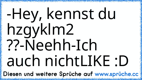 -Hey, kennst du hzgyklm2 ??
-Neehh
-Ich auch nicht
LIKE :D