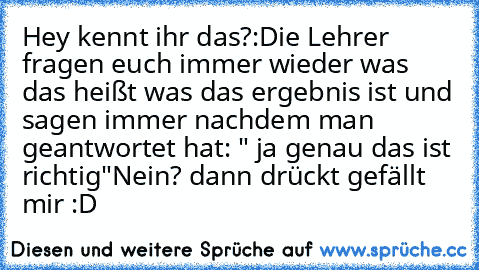 Hey kennt ihr das?:
Die Lehrer fragen euch immer wieder was das heißt was das ergebnis ist und sagen immer nachdem man geantwortet hat: " ja genau das ist richtig"
Nein?
 dann drückt gefällt mir :D