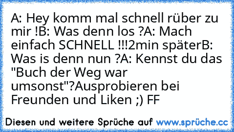 A: Hey komm mal schnell rüber zu mir !
B: Was denn los ?
A: Mach einfach SCHNELL !!!
2min später
B: Was is denn nun ?
A: Kennst du das "Buch der Weg war umsonst"?
Ausprobieren bei Freunden und Liken ;) 
FF