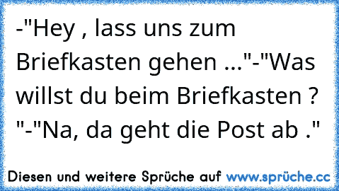 -"Hey , lass uns zum Briefkasten gehen ..."
-"Was willst du beim Briefkasten ? "
-"Na, da geht die Post ab ."