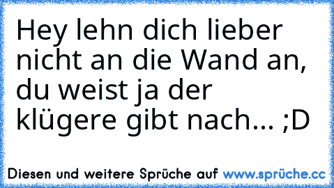 Hey lehn dich lieber nicht an die Wand an, du weist ja der klügere gibt nach... ;D