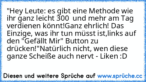 "Hey Leute: es gibt eine Methode wie ihr ganz leicht 300 € und mehr am Tag verdienen könnt!
Ganz ehrlich! Das Einzige, was ihr tun müsst ist,
links auf den "Gefällt Mir" Button zu drücken!"
Natürlich nicht, wen diese ganze Scheiße auch nervt - Liken :D