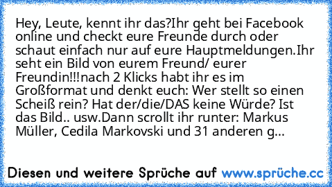 Hey, Leute, kennt ihr das?
Ihr geht bei Facebook online und checkt eure Freunde durch oder schaut einfach nur auf eure Hauptmeldungen.
Ihr seht ein Bild von eurem Freund/ eurer Freundin!!!
nach 2 Klicks habt ihr es im Großformat und denkt euch: Wer stellt so einen Scheiß rein? Hat der/die/DAS keine Würde? Ist das Bild.. usw.
Dann scrollt ihr runter: Markus Müller, Cedila Markovski und 31 andere...