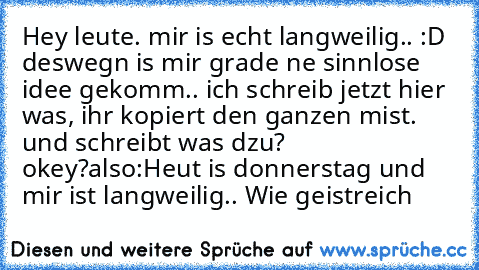 Hey leute. mir is echt langweilig.. :D deswegn is mir grade ne sinnlose idee gekomm.. ich schreib jetzt hier was, ihr kopiert den ganzen mist. und schreibt was dzu? okey?
also:
Heut is donnerstag und mir ist langweilig.. Wie geistreich