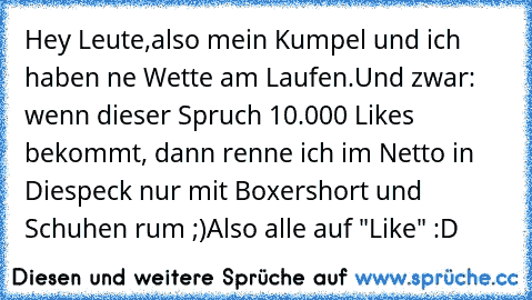 Hey Leute,
also mein Kumpel und ich haben ne Wette am Laufen.
Und zwar: wenn dieser Spruch 10.000 Likes bekommt, dann renne ich im Netto in Diespeck nur mit Boxershort und Schuhen rum ;)
Also alle auf "Like" :D