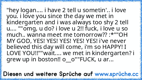 "hey logan.... i have 2 tell u sometin'.. i love you. i love you since the day we met in kindergarten and i was always too shy 2 tell u.... ♥"
"omg, u do? i love u 2!! fuck, i love u so much.. wanna meet me tomorrow?? :*"
"OH MY GOD, YES! YES! YES! YES! YES! i've never believed this day will come, i'm so HAPPY! I LOVE YOU!!"
"wait.... we met in kindergarten? i grew up in boston!! o__o"
"FUCK, u...