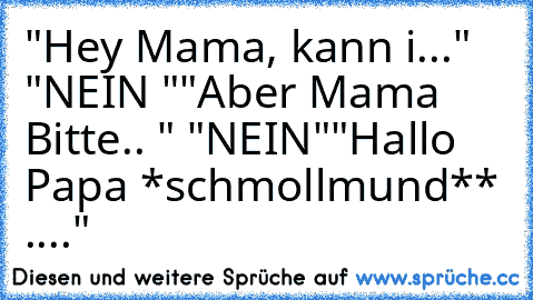 "Hey Mama, kann i..."  "NEIN "
"Aber Mama Bitte.. " "NEIN"
"Hallo Papa *schmollmund** ...."