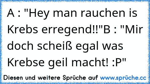 A : "Hey man rauchen is Krebs erregend!!"
B : "Mir doch scheiß egal was Krebse geil macht! :P"