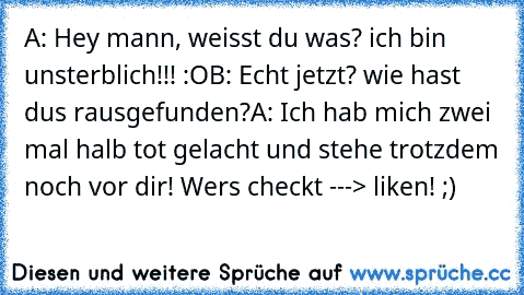 A: Hey mann, weisst du was? ich bin unsterblich!!! :O
B: Echt jetzt? wie hast dus rausgefunden?
A: Ich hab mich zwei mal halb tot gelacht und stehe trotzdem noch vor dir! 
Wers checkt ---> liken! ;)