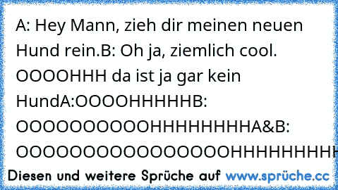 A: Hey Mann, zieh dir meinen neuen Hund rein.
B: Oh ja, ziemlich cool. OOOOHHH da ist ja gar kein Hund
A:OOOOHHHHH
B: OOOOOOOOOOHHHHHHHH
A&B: OOOOOOOOOOOOOOOOHHHHHHHHH