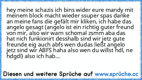 hey meine schazis ich bins wider eure mandy mit meinem block macht wieder ssuper spas danke an meine fans die gefält mir kliken, ich habe das angelo gesagt (angelo ist ein richtig guter freund von mir, also wir warn schomal zsmm aba das hat nich funkionirt desshalb sind wir jetz gute freunde eig auch abfs wen dudas ließt angelo jetz sind wir ABFS haha also wen du willst hdl, ne hdgdl) also ich ...