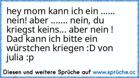 hey mom kann ich ein ...... nein! aber ....... nein, du kriegst keins... aber nein ! Dad kann ich bitte ein würstchen kriegen 
:D von julia :p